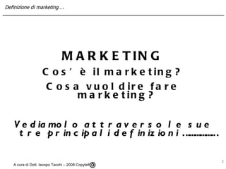 MARKETING Cos’è il marketing? Cosa vuol dire fare marketing? Vediamolo attraverso le sue tre principali definizioni ……………… A cura di Dott. Iacopo Tacchi – 2008 Copyleft  Definizione di marketing…. 