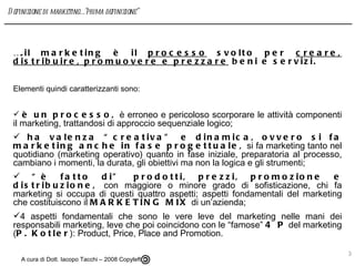 … .il marketing è il  processo  svolto per  creare, distribuire, promuovere e prezzare  beni e servizi. Elementi quindi caratterizzanti sono: è un processo,  è erroneo e pericoloso scorporare le attività componenti il marketing, trattandosi di approccio sequenziale logico;  ha valenza “creativa” e dinamica, ovvero si fa marketing anche in fase progettuale,  si fa marketing tanto nel quotidiano (marketing operativo) quanto in fase iniziale, preparatoria al processo, cambiano i momenti, la durata, gli obiettivi ma non la logica e gli strumenti; “ è fatto di” prodotti, prezzi, promozione e distribuzione,  con maggiore o minore grado di sofisticazione, chi fa marketing si occupa di questi quattro aspetti; aspetti fondamentali del marketing che costituiscono il  MARKETING MIX  di un’azienda; 4 aspetti fondamentali che sono le vere leve del marketing nelle mani dei responsabili marketing, leve che poi coincidono con le “famose”  4 P  del marketing ( P. Kotler ): Product, Price, Place and Promotion. A cura di Dott. Iacopo Tacchi – 2008 Copyleft  Definizione di marketing….”prima definizione” 