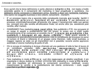E’ un processo logico che a seconda della complessità ricercata,  pervade tutti i momenti, processi, funzioni di un’azienda . E’ per definizione un processo orizzontale/trasversale all’azienda che segue il bene/servizio dalla sua genesi (es. concept) sino alla vendita all’utilizzatore finale, ed anche oltre (es. assistenza post vendita, after market). CHIARIAMO! Fare marketing  non vuol dire  fare pubblicità o P.R. ma occuparsi di un range di aspetti e problematiche ben più ampio; lo scopo non è infatti quello semplicemente di far conoscere un prodotto ma di  “creare un prodotto che soddisfi i bisogni di un dato cliente” . Nelle grandi aziende è necessaria la specializzazione/parcellizzazione vista la complessità del processo (si pensi al numero di brand e referenze di un gruppo come Danone), nello small business, a maggior ragione se siete voi gli imprenditori non è possibile, occorre anche approccio aziendale e visione marketing da parte di tutti. Chi si occupa di marketing è dunque chiamato ad una gestione di tutte le fasi di lavoro di un complesso processo detto  marketing management ;  ovvero l’insieme delle azioni che dal  concept  di prodotto sino all’assistenza post vendita concorrono a  soddisfare  i  bisogni  del  cliente , secondo criteri di  efficacia  ed  efficienza. Fare marketing in modo  efficace  vuol dire raggiungere gli obiettivi pianificati, il più importante è senza dubbio la  customer satisfaction;  fare marketing in modo  efficiente  vuol dire rispettare ed ottimizzare le componenti economico- reddituali, ovvero massimizzare le vendite e la soddisfazione del cliente contenendo i costi, quindi presidiare il profitto/marginalità. Come detto il marketing management è un’attività dinamica,  un processo , pertanto segue una logica sequenziale di causa effetto.    Ecco quindi che la terza definizione ci porta ulteriore  complessità , non basta a livello aziendale gestire le 4 componenti del marketing in fase progettuale e quotidiana, ma  dobbiamo anche conoscere e relazionarci prima, durante e dopo con l’ambiente marketing . Che siamo noi (soggetto business) e loro (clienti, concorrenti …mondo!!) .  A cura di Dott. Iacopo Tacchi – 2008 Copyleft  Definizione di marketing…. 