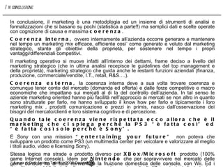 In conclusione, il marketing è una metodologia ed un insieme di strumenti di analisi e formalizzazioni che si basano su pochi (statistica a parte!!) ma semplici dati e scelte operate con cognizione di causa e massima  coerenza . Coerenza interna,  ovvero internamente all’azienda occorre generare e mantenere nel tempo un marketing mix efficace, efficiente così’ come generato e voluto dal marketing strategico, stante gli obiettivi della proprietà, per sostenere nel tempo i propri vantaggi/differenziali competitivi. Il marketing operativo si muove infatti all’interno dei dettami, frame deciso a livello del marketing strategico (che in ultima analisi recepisce le guidelines del top management e della proprietà), marketing strategico che guida anche le restanti funzioni aziendali (finanza, produzione, commerciale/vendite, I.T., retail, R&S….).  Coerenza esterna,  la coerenza interna deve a sua volta trovare coerenza e comunque tener conto del mercato (domanda ed offerta) e dalle forze competitive e macro economiche che impattano sui mercati al di la del controllo dell’azienda. In tal senso le aziende marketing oriented hanno più facilità nell’approccio ai mercati se non altro in quanto sono strutturate per farlo, ne hanno sviluppato il know how per farlo e tipicamente i loro marketing mix , prodotti comunicazione e prezzi in primis, nasco dall’osservazione dei bisogni del mercato/clienti e loro sistema cognitivo e di percezione. Quando tale coerenza viene rispettata ecco allora che è il marketing che ci spiega perché la PS3 “è fatta così” ed “è fatta così solo perché è Sony”. E Sony con una mission  “entertaining your future”  non poteva che sviluppare un prodotto come PS3 (un multimedia center per veicolare e valorizzare al meglio i titoli audio, video e licensing Sony). Stessa logica ma strade e prodotto diverso per  XBox/Microsoft  prodotto (100% game Internet console). Idem per  Nintendo  che per sopravvivere nel mercato delle game console ha di fatto reinventato la fruizione domestica delle console, con Wii. Ed i rispetti spot pubblicitari ribadiscono fortemente queste radicali differenziazioni di strategie e marketing mix. A cura di Dott. Iacopo Tacchi – 2008 Copyleft  In conclusione 