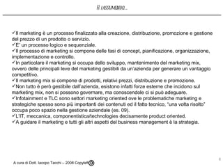 Il marketing è un processo finalizzato alla creazione, distribuzione, promozione e gestione del prezzo di un prodotto o servizio. E’ un processo logico e sequenziale. Il processo di marketing si compone delle fasi di concept, pianificazione, organizzazione, implementazione e controllo. In particolare il marketing si occupa dello sviluppo, mantenimento del marketing mix, ovvero delle principali leve del marketing gestibili da un’azienda per generare un vantaggio competitivo. Il marketing mix si compone di prodotti, relativi prezzi, distribuzione e promozione. Non tutto è però gestibile dall’azienda, esistono infatti forze esterne che incidono sul marketing mix, non si possono governare, ma conoscendole ci si può adeguare.  Infotainment e TLC sono settori marketing oriented ove le problematiche marketing e strategiche spesso sono più importanti dei contenuti ed il fatto tecnico, “una volta risolto” occupa poco spazio nella gestione aziendale (es. 09). L’IT, meccanica, componentistica/technologies decisamente product oriented.  A guidare il marketing e tutti gli altri aspetti del business management è la strategia. A cura di Dott. Iacopo Tacchi – 2008 Copyleft  Riassumendo…. 