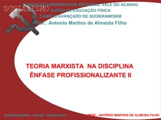 FUNDAÇÃO UNIVERSIDADE ESTADUAL VALE DO ACARAÚ
                   CURSO DE EDUCAÇÃO FÍSICA
               CAMPUS AVANÇADO DE QUIXERAMOBIM
               Prof.: Antonio Martins de Almeida Filho




           TEORIA MARXISTA NA DISCIPLINA
            ÊNFASE PROFISSIONALIZANTE II




QUIXERAMOBIM – CEARÁ - MARÇO/2012    PROF.: ANTÔNIO MARTINS DE ALMEIDA FILHO
 