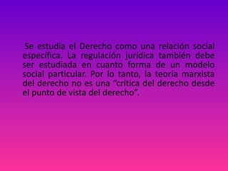Se estudia el Derecho como una relación social específica. La regulación jurídica también debe ser estudiada en cuanto forma de un modelo social particular. Por lo tanto, la teoría marxista del derecho no es una “crítica del derecho desde el punto de vista del derecho”. 
