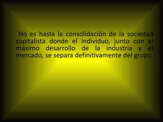 No es hasta la consolidación de la sociedad capitalista donde el individuo, junto con el máximo desarrollo de la industria y el mercado, se separa definitivamente del grupo.  