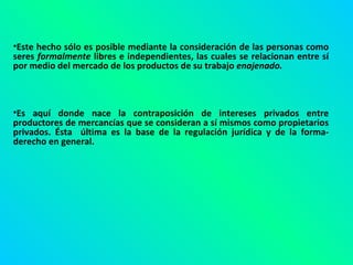 Este hecho sólo es posible mediante la consideración de las personas como seres  formalmente  libres e independientes, las cuales se relacionan entre sí por medio del mercado de los productos de su trabajo  enajenado.   Es aquí donde nace la contraposición de intereses privados entre productores de mercancías que se consideran a sí mismos como propietarios privados. Ésta  última es la base de la regulación jurídica y de la forma-derecho en general. 