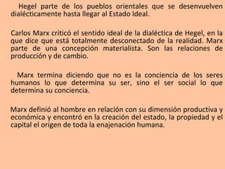 Hegel parte de los pueblos orientales que se desenvuelven dialécticamente hasta llegar al Estado Ideal. Carlos Marx criticó el sentido ideal de la dialéctica de Hegel, en la que dice que está totalmente desconectado de la realidad. Marx parte de una concepción materialista. Son las relaciones de producción y de cambio. Marx termina diciendo que no es la conciencia de los seres humanos lo que determina su ser, sino el ser social lo que determina su conciencia. Marx definió al hombre en relación con su dimensión productiva y económica y encontró en la creación del estado, la propiedad y el capital el origen de toda la enajenación humana. 