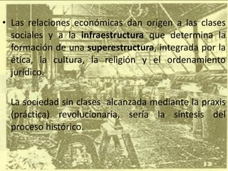 Las relaciones económicas dan origen a las clases sociales y a la  infraestructura  que determina la formación de una  superestructura , integrada por la ética, la cultura, la religión y el ordenamiento jurídico. La sociedad sin clases  alcanzada mediante la praxis (práctica) revolucionaria, sería la síntesis del proceso histórico. 