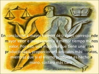 En  conclusión a mayor tiempo de trabajo correspo nde   m ayor valor e inversamente a menor tiempo me nos  valor. Por eso, una máquina que tiene una  gran pr oductividad, proporcionará artículos más  baratos,  mientras que si el mismo producto es hecho  a  mano, costará más caro . 