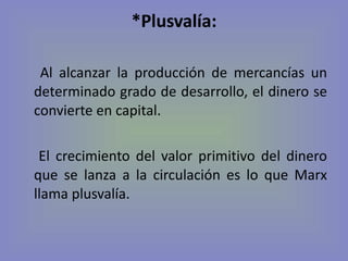 *Plusvalía: Al alcanzar la producción de mercancías un determinado grado de desarrollo, el dinero se convierte en capital. El crecimiento del valor primitivo del dinero que se lanza a la circulación es lo que Marx llama plusvalía. 