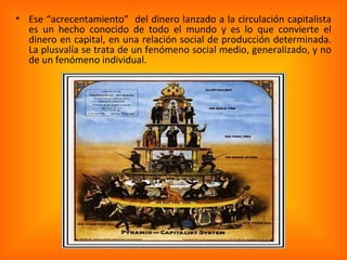 Ese “acrecentamiento”  del dinero lanzado a la circulación capitalista es un hecho conocido de todo el mundo y es lo que convierte el dinero en capital, en una relación social de producción determinada. La plusvalía se trata de un fenómeno social medio, generalizado, y no de un fenómeno individual. 