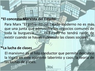 *El concepto Marxista del Estado: Para Marx “El gobierno del Estado moderno no es más que una junta que administra los negocios comunes de toda la burguesía…” “…El Estado no tendrá razón de existir cuando se hayan suprimido las clases sociales…” *La lucha de clases El marxismo da el hilo conductor que permite descubrir la lógica en este aparente laberinto y caos: la teoría de las luchas de clases. 