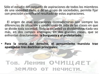 Sólo el estudio del conjunto de aspiraciones de todos los miembros de una sociedad dada, o de un grupo de sociedades, permite fijar con precisión científica el resultado de estas aspiraciones. El origen de esas aspiraciones contradictorias son siempre las diferencias de situación y condiciones de vida de las clases en que se divide toda sociedad. Toda la sociedad va dividiéndose, cada vez más, en dos campos enemigos, en dos grandes clases, que se enfrentan directamente:  la burguesía y el proletariado. Para la teoría del derecho, el pensamiento marxista trae aparejadas tres doctrinas principales: 