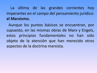 La última de las grandes corrientes hoy imperantes en el campo del pensamiento jurídico:  el Marxismo. Aunque los puntos básicos se encuentran, por supuesto, en las mismas obras de Marx y Engels, estos principios fundamentales no han sido objeto de la atención que han merecido otros aspectos de la doctrina marxista.   