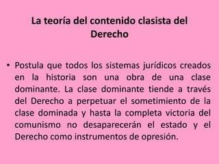 La teoría del contenido clasista del Derecho Postula que todos los sistemas jurídicos creados en la historia son una obra de una clase dominante. La clase dominante tiende a través del Derecho a perpetuar el sometimiento de la clase dominada y hasta la completa victoria del comunismo no desaparecerán el estado y el Derecho como instrumentos de opresión.  