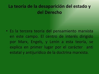 La teoría de la desaparición del estado y del Derecho Es la tercera teoría del pensamiento marxista en este campo. El centro de interés dirigido por Marx, Engels, y Lenin a esta teoría, se explica en primer lugar por el carácter  anti estatal y antijurídico de la doctrina marxista. 
