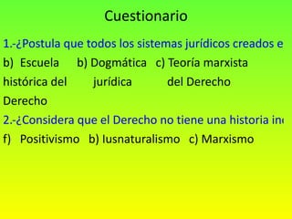 Cuestionario 1.-¿Postula que todos los sistemas jurídicos creados en la historia son la obra de una clase dominante? Escuela  b) Dogmática  c) Teoría marxista histórica del  jurídica  del Derecho Derecho 2.-¿Considera que el Derecho no tiene una historia independiente? Positivismo  b) Iusnaturalismo  c) Marxismo 