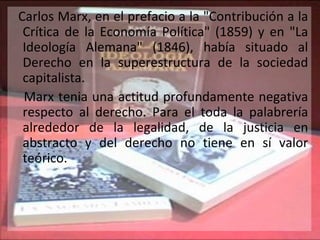 Carlos Marx, en el prefacio a la "Contribución a la Crítica de la Economía Política" (1859) y en "La Ideología Alemana" (1846), había situado al Derecho en la superestructura de la sociedad capitalista. Marx tenia una actitud profundamente negativa respecto al derecho. Para el toda la palabrería alrededor de la legalidad, de la justicia en abstracto y del derecho no tiene en sí valor teórico.  
