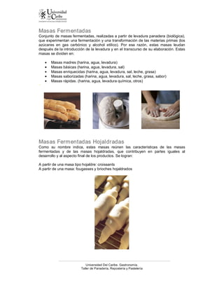 Masas Fermentadas 
Conjunto de masas fermentadas, realizadas a partir de levadura panadera (biológica), 
que experimentan una fermentación y una transformación de las materias primas (los 
azúcares  en  gas  carbónico  y  alcohol  etílico).  Por  esa  razón,  estas  masas  leudan 
después de la introducción de la levadura y en el transcurso de su elaboración. Estas 
masas se dividen en:

    ·   Masas madres (harina, agua, levadura)
    ·   Masas básicas (harina, agua, levadura, sal)
    ·   Masas enriquecidas (harina, agua, levadura, sal, leche, grasa)
    ·   Masas saborizadas (harina, agua, levadura, sal, leche, grasa, sabor)
    ·   Masas rápidas. (harina, agua, levadura química, otros) 
n




Masas Fermentadas Hojaldradas 
Como  su  nombre  indica,  estas  masas  reúnen  las  características  de  las  masas 
fermentadas  y  de  las  masas  hojaldradas,  que  contribuyen  en  partes  iguales  al 
desarrollo y al aspecto final de los productos. Se logran: 

A partir de una masa tipo hojaldre: croissants 
A partir de una masa: fougasses y brioches hojaldrados




                              Universidad Del Caribe. Gastronomía. 
                          Taller de Panadería, Repostería y Pastelería 
 