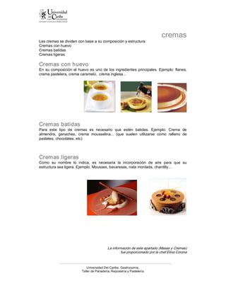 cremas 
Las cremas se dividen con base a su composición y estructura 
Cremas con huevo 
Cremas batidas 
Cremas ligeras 

Cremas con huevo 
En  su  composición  el  huevo  es  uno  de  los  ingredientes  principales.  Ejemplo:  flanes, 
crema pastelera, crema caramelo,  crema inglesa... 




Cremas batidas 
Para  este  tipo  de  cremas  es  necesario  que  estén  batidas.  Ejemplo:  Crema  de 
almendra,  ganaches,  crema  mousselina...  (que  suelen  utilizarse  como  relleno  de 
pasteles, chocolates, etc) 



Cremas ligeras 
Como  su  nombre  lo  indica,  es  necesaria  la  incorporación  de  aire  para  que  su 
estructura sea ligera. Ejemplo: Mousses, bavaresas, nata montada, chantilly... 




                                             La información de este apartado (Masas y Cremas) 
                                                     fue proporcionado por la chef Elina Corona



                               Universidad Del Caribe. Gastronomía. 
                           Taller de Panadería, Repostería y Pastelería 
 