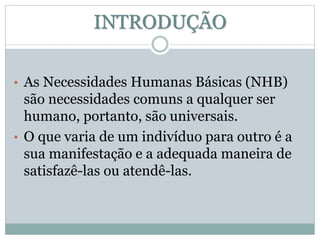 INTRODUÇÃO 
• As Necessidades Humanas Básicas (NHB) 
são necessidades comuns a qualquer ser 
humano, portanto, são universais. 
• O que varia de um indivíduo para outro é a 
sua manifestação e a adequada maneira de 
satisfazê-las ou atendê-las. 
 