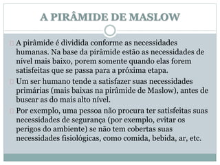 A PIRÂMIDE DE MASLOW 
A pirâmide é dividida conforme as necessidades 
humanas. Na base da pirâmide estão as necessidades de 
nível mais baixo, porem somente quando elas forem 
satisfeitas que se passa para a próxima etapa. 
Um ser humano tende a satisfazer suas necessidades 
primárias (mais baixas na pirâmide de Maslow), antes de 
buscar as do mais alto nível. 
Por exemplo, uma pessoa não procura ter satisfeitas suas 
necessidades de segurança (por exemplo, evitar os 
perigos do ambiente) se não tem cobertas suas 
necessidades fisiológicas, como comida, bebida, ar, etc. 
 