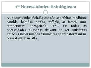 1º Necessidades fisiológicas: 
As necessidades fisiológicas são satisfeitas mediante 
comida, bebidas, sonho, refúgio, ar fresco, uma 
temperatura apropriada, etc… Se todas as 
necessidades humanas deixam de ser satisfeitas 
então as necessidades fisiológicas se transformam na 
prioridade mais alta. 
 
