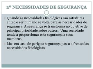 2º NECESSIDADES DE SEGURANÇA 
Quando as necessidades fisiológicas são satisfeitas 
então o ser humano se volta para as necessidades de 
segurança. A segurança se transforma no objetivo de 
principal prioridade sobre outros. Uma sociedade 
tende a proporcionar esta segurança a seus 
membros. 
Mas em caso de perigo a segurança passa a frente das 
necessidades fisiológicas. 
 