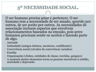 3º NECESSIDADE SOCIAL. 
O ser humano precisa amar e pertencer. O ser 
humano tem a necessidade de ser amado, querido por 
outros, de ser aceito por outros. As necessidades de 
associação incluem aspectos que envolvem 
relacionamentos baseados na emoção, pois seres 
humanos precisam sentir-se aceitos e fazendo parte 
de algo. 
Amizade 
Intimidade (amigos íntimos, mentores, confidentes) 
Convivência social (círculos de convivência variados) 
Família 
Organizações (clubes, entidades de classe, torcidas, gangues) 
A ausência destes elementos torna as pessoas suscetíveis à solidão, 
ansiedade e depressão. 
 