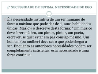 4° NECESSIDADE DE ESTIMA, NECESSIDADE DE EGO 
É a necessidade instintiva de um ser humano de 
fazer o máximo que pode dar de si, suas habilidades 
únicas. Maslow o descreve desta forma: “Um músico 
deve fazer música, um pintor, pintar, um poeta, 
escrever, se quer estar em paz consigo mesmo. Um 
homem (ou mulher) deve ser o que pode chegar a 
ser. Enquanto as anteriores necessidades podem ser 
completamente satisfeitas, esta necessidade é uma 
força continua. 
 