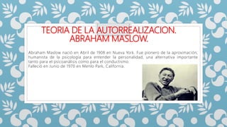 TEORIA DE LA AUTORREALIZACION.
ABRAHAM MASLOW.
Abraham Maslow nació en Abril de 1908 en Nueva York. Fue pionero de la aproximación,
humanista de la psicología para entender la personalidad, una alternativa importante
tanto para el psicoanálisis como para el conductismo.
Falleció en Junio de 1970 en Menlo Park, California.
 