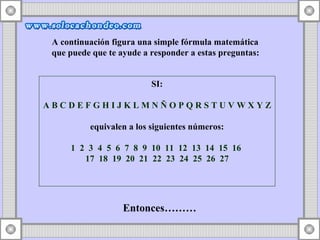 A continuación figura una simple fórmula matemática  que puede que te ayude a responder a estas preguntas: SI: A B C D E F G H I J K L M N Ñ O P Q R S T U V W X Y Z   equivalen a los siguientes números: 1  2  3  4  5  6  7  8  9  10  11  12  13  14  15  16  17  18  19  20  21  22  23  24  25  26  27 Entonces………  