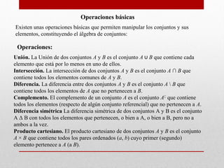 Operaciones básicas
Existen unas operaciones básicas que permiten manipular los conjuntos y sus
elementos, constituyendo el álgebra de conjuntos:

 Operaciones:
Unión. La Unión de dos conjuntos A y B es el conjunto A ∪ B que contiene cada
elemento que está por lo menos en uno de ellos.
Intersección. La intersección de dos conjuntos A y B es el conjunto A ∩ B que
contiene todos los elementos comunes de A y B.
Diferencia. La diferencia entre dos conjuntos A y B es el conjunto A  B que
contiene todos los elementos de A que no pertenecen a B.
Complemento. El complemento de un conjunto A es el conjunto A∁ que contiene
todos los elementos (respecto de algún conjunto referencial) que no pertenecen a A.
Diferencia simétrica La diferencia simétrica de dos conjuntos A y B es el conjunto
A Δ B con todos los elementos que pertenecen, o bien a A, o bien a B, pero no a
ambos a la vez.
Producto cartesiano. El producto cartesiano de dos conjuntos A y B es el conjunto
A × B que contiene todos los pares ordenados (a, b) cuyo primer (segundo)
elemento pertenece a A (a B).
 