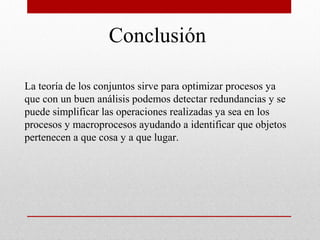 Conclusión

La teoría de los conjuntos sirve para optimizar procesos ya
que con un buen análisis podemos detectar redundancias y se
puede simplificar las operaciones realizadas ya sea en los
procesos y macroprocesos ayudando a identificar que objetos
pertenecen a que cosa y a que lugar.
 