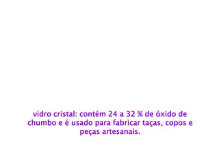 vidro cristal: contém 24 a 32 % de óxido de 
chumbo e é usado para fabricar taças, copos e 
peças artesanais.  