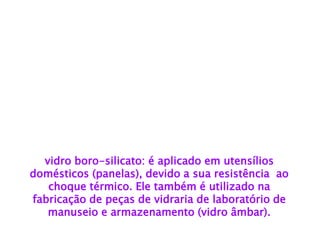 vidro boro-silicato: é aplicado em utensílios domésticos (panelas), devido a sua resistência ao choque térmico. Ele também é utilizado na 
fabricação de peças de vidraria de laboratório de manuseio e armazenamento (vidro âmbar).  
