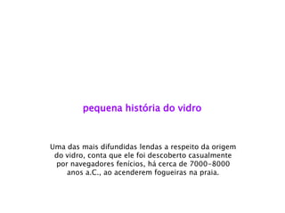pequena história do vidro 
Uma das mais difundidas lendas a respeito da origem do vidro, conta que ele foi descoberto casualmente por navegadores fenícios, há cerca de 7000-8000 anos a.C., ao acenderem fogueiras na praia.  