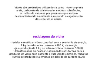 reciclagem do vidro 
•reciclar e reutilizar vidros contribui com a economia de energia; 
•1 kg de vidro novo consome 4500 KJ de energia; 
•já a produção de 1 kg de vidro reciclado consome 500 KJ; 
•transformados em “cacos” e adicionados aos fornos para a produção de vidro novo aumenta a vida útil dos mesmos, reduz os custos de produção e a emissão de dióxido de carbono (CO2) 
Vidros são produzidos utilizando se como matéria-prima areia, carbonato de cálcio (soda) e outras substâncias, extraídas da natureza por processos que acabam descaracterizando o ambiente e causando o esgotamento dos recursos minerais.  
