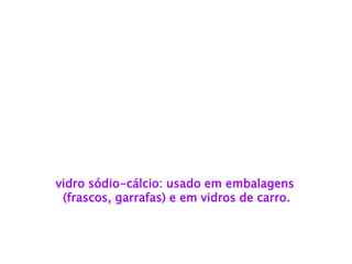 vidro sódio-cálcio: usado em embalagens 
(frascos, garrafas) e em vidros de carro.  