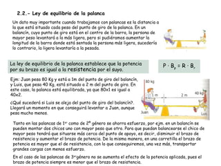 2.2.- Ley de equilibrio de la palanca
 Un dato muy importante cuando trabajamos con palancas es la distancia a
 la que está situado cada peso del punto de giro de la palanca. En un
 balancín, cuyo punto de giro está en el centro de la barra, la persona de
 mayor peso levantará a la más ligera, pero si pudiéramos aumentar la
 longitud de la barra donde está sentada la persona más ligera, sucedería
 lo contrario, la ligera levantaría a la pesada.


La ley de equilibrio de la palanca establece que la potencia                 P · B p = R · Br
por su brazo es igual a la resistencia por el suyo.
Ejm: Juan pesa 80 Kg y está a 1m del punto de giro del balancín,
y Luis, que pesa 40 Kg, está situado a 2 m del punto de giro. En
este caso, la palanca está equilibrada, ya que 80x1 es igual a
40x2.
¿Qué sucederá si Luis se aleja del punto de giro del balancín?.
Llegará un momento en que conseguirá levantar a Juan, aunque
pesa mucho menos.

 Tanto en las palancas de 1er como de 2º género se ahorra esfuerzo, por ejm. en un balancín se
 pueden montar dos chicos uno con mayor peso que otro. Para que puedan balancearse el chico de
 mayor peso tendrá que situarse más cerca del punto de apoyo, es decir, disminuir el brazo de
 resistencia y aumentar el brazo de potencia. De la misma manera, en una carretilla el brazo de
 potencia es mayor que el de resistencia, con lo que conseguiremos, una vez más, transportar
 grandes cargas con menos esfuerzo.
 En el caso de las palancas de 3ergénero no se aumenta el efecto de la potencia aplicada, pues el
 brazo de potencia siempre es menor que el transformación de movimiento
                Unidad 4. Transmisión y brazo de resistencia.
 