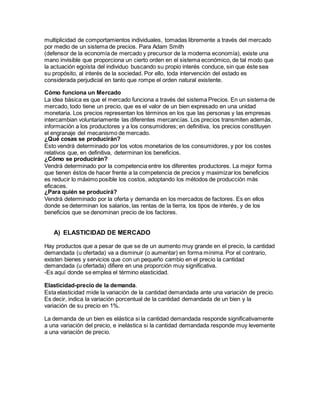 multiplicidad de comportamientos individuales, tomadas libremente a través del mercado
por medio de un sistema de precios. Para Adam Smith
(defensor de la economía de mercado y precursor de la moderna economía), existe una
mano invisible que proporciona un cierto orden en el sistema económico, de tal modo que
la actuación egoísta del individuo buscando su propio interés conduce, sin que éste sea
su propósito, al interés de la sociedad. Por ello, toda intervención del estado es
considerada perjudicial en tanto que rompe el orden natural existente.
Cómo funciona un Mercado
La idea básica es que el mercado funciona a través del sistema Precios. En un sistema de
mercado, todo tiene un precio, que es el valor de un bien expresado en una unidad
monetaria. Los precios representan los términos en los que las personas y las empresas
intercambian voluntariamente las diferentes mercancías. Los precios transmiten además,
información a los productores y a los consumidores; en definitiva, los precios constituyen
el engranaje del mecanismo de mercado.
¿Qué cosas se producirán?
Esto vendrá determinado por los votos monetarios de los consumidores, y por los costes
relativos que, en definitiva, determinan los beneficios.
¿Cómo se producirán?
Vendrá determinado por la competencia entre los diferentes productores. La mejor forma
que tienen éstos de hacer frente a la competencia de precios y maximizar los beneficios
es reducir lo máximo posible los costos, adoptando los métodos de producción más
eficaces.
¿Para quién se producirá?
Vendrá determinado por la oferta y demanda en los mercados de factores. Es en ellos
donde se determinan los salarios, las rentas de la tierra, los tipos de interés, y de los
beneficios que se denominan precio de los factores.
A) ELASTICIDAD DE MERCADO
Hay productos que a pesar de que se de un aumento muy grande en el precio, la cantidad
demandada (u ofertada) va a disminuir (o aumentar) en forma mínima. Por el contrario,
existen bienes y servicios que con un pequeño cambio en el precio la cantidad
demandada (u ofertada) difiere en una proporción muy significativa.
-Es aquí donde se emplea el término elasticidad.
Elasticidad-precio de la demanda.
Esta elasticidad mide la variación de la cantidad demandada ante una variación de precio.
Es decir, indica la variación porcentual de la cantidad demandada de un bien y la
variación de su precio en 1%.
La demanda de un bien es elástica si la cantidad demandada responde significativamente
a una variación del precio, e inelástica si la cantidad demandada responde muy levemente
a una variación de precio.
 