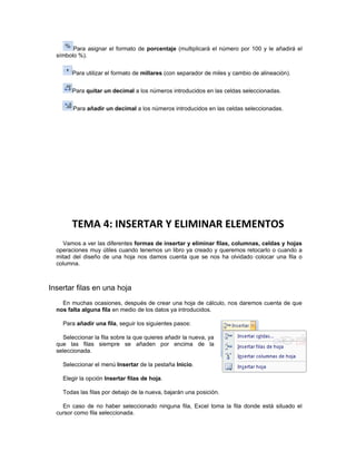 Para asignar el formato de porcentaje (multiplicará el número por 100 y le añadirá el
  símbolo %).


        Para utilizar el formato de millares (con separador de miles y cambio de alineación).


        Para quitar un decimal a los números introducidos en las celdas seleccionadas.


        Para añadir un decimal a los números introducidos en las celdas seleccionadas.




        TEMA 4: INSERTAR Y ELIMINAR ELEMENTOS
    Vamos a ver las diferentes formas de insertar y eliminar filas, columnas, celdas y hojas
  operaciones muy útiles cuando tenemos un libro ya creado y queremos retocarlo o cuando a
  mitad del diseño de una hoja nos damos cuenta que se nos ha olvidado colocar una fila o
  columna.



Insertar filas en una hoja
    En muchas ocasiones, después de crear una hoja de cálculo, nos daremos cuenta de que
  nos falta alguna fila en medio de los datos ya introducidos.

    Para añadir una fila, seguir los siguientes pasos:

    Seleccionar la fila sobre la que quieres añadir la nueva, ya
  que las filas siempre se añaden por encima de la
  seleccionada.

    Seleccionar el menú Insertar de la pestaña Inicio.

    Elegir la opción Insertar filas de hoja.

    Todas las filas por debajo de la nueva, bajarán una posición.

    En caso de no haber seleccionado ninguna fila, Excel toma la fila donde está situado el
  cursor como fila seleccionada.
 