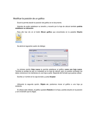 Modificar la posición de un gráfico
    Excel te permite decidir la posición del gráfico en el documento.

    Además de poder establecer su tamaño y moverlo por la hoja de cálculo también podrás
  establecer su ubicación.

    Para ello haz clic en el botón Mover gráfico que encontrarás en la pestaña Diseño




           .

    Se abrirá el siguiente cuadro de diálogo:




    La primera opción Hoja nueva te permite establecer el gráfico como una hoja nueva.
  Tendrás la ventaja de que no molestará en la hoja de cálculo, pero no podrás contrastar los
  datos númericos si la mantienes en una hoja a parte. Depende del formato que quieras utilizar.

    Escribe un nombre en la caja de texto y pulsa Aceptar.



    Utilizando la segunda opción, Objeto en, podremos mover el gráfico a una hoja ya
  existente.

     Si utilizas este método, el gráfico quedará flotante en la hoja y podrás situarlo en la posición
  y con el tamaño que tú eligas.
 