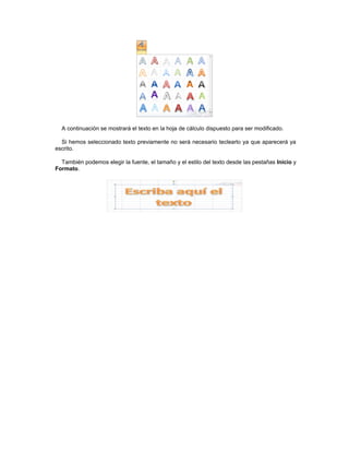 A continuación se mostrará el texto en la hoja de cálculo dispuesto para ser modificado.

  Si hemos seleccionado texto previamente no será necesario teclearlo ya que aparecerá ya
escrito.

  También podemos elegir la fuente, el tamaño y el estilo del texto desde las pestañas Inicio y
Formato.
 
