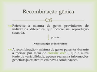 Recombinação gênica


 Refere-se à mistura de genes provinientes de
indivíduos diferentes que ocorre na reprodução
sexuada.
produz
Novos arranjos de inidíviduos

 A recombinação – mistura de genes paternos durante
a meiose por meio de crossing over -, que é outra
fonte de variabilidade, apenas rearranja informações
genéticas já existentes em novas combinações.

 