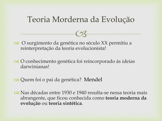 Teoria Morderna da Evolução


 O surgimento da genética no século XX permitiu a
reinterpretação da teoria evolucionista!
 O conhecimento genética foi reincorporado às ideias
darwinianas!
 Quem foi o pai da genética? Mendel
 Nas décadas entre 1930 e 1940 resulta-se nessa teoria mais
abrangente, que ficou conhecida como teoria moderna da
evolução ou teoria sintética.

 