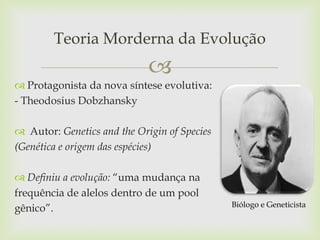 Teoria Morderna da Evolução


 Protagonista da nova síntese evolutiva:
- Theodosius Dobzhansky
 Autor: Genetics and the Origin of Species
(Genética e origem das espécies)
 Definiu a evolução: “uma mudança na
frequência de alelos dentro de um pool
gênico”.

Biólogo e Geneticista

 
