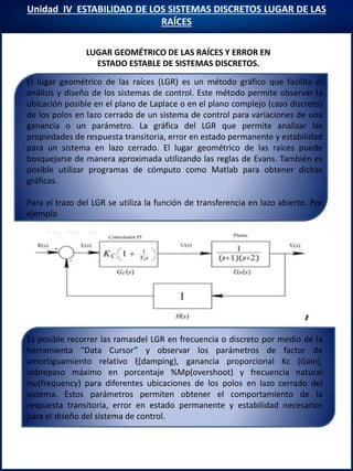 Unidad IV ESTABILIDAD DE LOS SISTEMAS DISCRETOS LUGAR DE LAS
RAÍCES
LUGAR GEOMÉTRICO DE LAS RAÍCES Y ERROR EN
ESTADO ESTABLE DE SISTEMAS DISCRETOS.
Es posible recorrer las ramasdel LGR en frecuencia o discreto por medio de la
herramienta “Data Cursor” y observar los parámetros de factor de
amortiguamiento relativo ξ(damping), ganancia proporcional Kc (Gain),
sobrepaso máximo en porcentaje %Mp(overshoot) y frecuencia natural
nω(frequency) para diferentes ubicaciones de los polos en lazo cerrado del
sistema. Estos parámetros permiten obtener el comportamiento de la
respuesta transitoria, error en estado permanente y estabilidad necesarios
para el diseño del sistema de control.
El lugar geométrico de las raíces (LGR) es un método gráfico que facilita el
análisis y diseño de los sistemas de control. Este método permite observar la
ubicación posible en el plano de Laplace o en el plano complejo (caso discreto)
de los polos en lazo cerrado de un sistema de control para variaciones de una
ganancia o un parámetro. La gráfica del LGR que permite analizar las
propiedades de respuesta transitoria, error en estado permanente y estabilidad
para un sistema en lazo cerrado. El lugar geométrico de las raíces puede
bosquejarse de manera aproximada utilizando las reglas de Evans. También es
posible utilizar programas de cómputo como Matlab para obtener dichas
gráficas.
Para el trazo del LGR se utiliza la función de transferencia en lazo abierto. Por
ejemplo
 