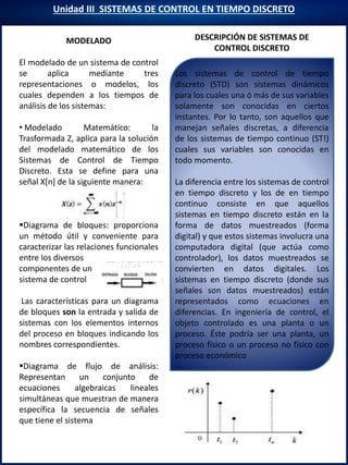 Unidad III SISTEMAS DE CONTROL EN TIEMPO DISCRETO
DESCRIPCIÓN DE SISTEMAS DE
CONTROL DISCRETO
Modelación
MODELADO
El modelado de un sistema de control
se aplica mediante tres
representaciones o modelos, los
cuales dependen a los tiempos de
análisis de los sistemas:
• Modelado Matemático: la
Trasformada Z, aplica para la solución
del modelado matemático de los
Sistemas de Control de Tiempo
Discreto. Esta se define para una
señal X[n] de la siguiente manera:
Diagrama de bloques: proporciona
un método útil y conveniente para
caracterizar las relaciones funcionales
entre los diversos
componentes de un
sistema de control
Las características para un diagrama
de bloques son la entrada y salida de
sistemas con los elementos internos
del proceso en bloques indicando los
nombres correspondientes.
Diagrama de flujo de análisis:
Representan un conjunto de
ecuaciones algebraicas lineales
simultáneas que muestran de manera
específica la secuencia de señales
que tiene el sistema
Los sistemas de control de tiempo
discreto (STD) son sistemas dinámicos
para los cuales una ó más de sus variables
solamente son conocidas en ciertos
instantes. Por lo tanto, son aquellos que
manejan señales discretas, a diferencia
de los sistemas de tiempo continuo (ST!)
cuales sus variables son conocidas en
todo momento.
La diferencia entre los sistemas de control
en tiempo discreto y los de en tiempo
continuo consiste en que aquellos
sistemas en tiempo discreto están en la
forma de datos muestreados (forma
digital) y que estos sistemas involucra una
computadora digital (que actúa como
controlador), los datos muestreados se
convierten en datos digitales. Los
sistemas en tiempo discreto (donde sus
señales son datos muestreados) están
representados como ecuaciones en
diferencias. En ingeniería de control, el
objeto controlado es una planta o un
proceso. Éste podría ser una planta, un
proceso físico o un proceso no físico con
proceso económico
 