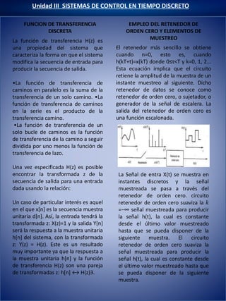 FUNCION DE TRANSFERENCIA
DISCRETA
Unidad III SISTEMAS DE CONTROL EN TIEMPO DISCRETO
EMPLEO DEL RETENEDOR DE
ORDEN CERO Y ELEMENTOS DE
MUESTREO
El retenedor más sencillo se obtiene
cuando n=0, esto es, cuando
h(kT+t)=x(kT) donde 0≤τ<T y k=0, 1, 2...
Esta ecuación implica que el circuito
retiene la amplitud de la muestra de un
instante muestreo al siguiente. Dicho
retenedor de datos se conoce como
retenedor de orden cero, o sujetador, o
generador de la señal de escalera. La
salida del retenedor de orden cero es
una función escalonada.
La función de transferencia H(z) es
una propiedad del sistema que
caracteriza la forma en que el sistema
modifica la secuencia de entrada para
producir la secuencia de salida.
•La función de transferencia de
caminos en paralelo es la suma de la
transferencia de un solo camino. •La
función de transferencia de caminos
en la serie es el producto de la
transferencia camino.
•La función de transferencia de un
solo bucle de caminos es la función
de transferencia de la camino a seguir
dividida por uno menos la función de
transferencia de lazo.
Una vez especificada H(z) es posible
encontrar la transformada z de la
secuencia de salida para una entrada
dada usando la relación:
Un caso de particular interés es aquel
en el que x[n] es la secuencia muestra
unitaria d[n]. Así, la entrada tendrá la
transformada z: X(z)=1 y la salida Y[n]
será la respuesta a la muestra unitaria
h[n] del sistema, con la transformada
z: Y(z) = H(z). Este es un resultado
muy importante ya que la respuesta a
la muestra unitaria h[n] y la función
de transferencia H(z) son una pareja
de transformadas z: h[n] ↔ H(z)3.
La Señal de entra X(t) se muestra en
instantes discretos y la señal
muestreada se pasa a través del
retenedor de orden cero. circuito
retenedor de orden cero suaviza la 𝑘
=−∞ señal muestreada para producir
la señal h(t), la cual es constante
desde el último valor muestreado
hasta que se pueda disponer de la
siguiente muestra. El circuito
retenedor de orden cero suaviza la
señal muestreada para producir la
señal h(t), la cual es constante desde
el último valor muestreado hasta que
se pueda disponer de la siguiente
muestra.
FUNCION DE TRANSFERENCIA
DISCRETA
 