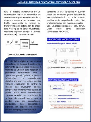 Unidad III SISTEMAS DE CONTROL EN TIEMPO DISCRETO
CONTROLADORES DISCRETOS
Para el modelo matemático de un
muestreado real y un retenedor de
orden cero se pueden construir de la
siguiente manera. se observa que
Gh0(s) representa la función de
transferencia del retenedor de orden
cero y x*(t) es la señal muestreada
mediante impulsos de x(t). 4 La señal
de entrada x(t) se muestrea en:
constante a alta velocidad y pueden
tener casi cualquier grado deseado de
exactitud de cálculo con un incremento
relativamente pequeño de costo. Son
implementados, con microprocesador
Con ,microcontroladores, DSP, FPGA,
CPLD, entre otros. Necesitan
conversores ADC y DAC
El controlador digital es un sistema
controlador en tiempo discreto, éstos
solamente operan sobre números. A
menudo se utilizan para resolver los
problemas relacionados con la
operación global óptima de plantas
industriales. Los controladores
digitales son muy versátiles, pueden
manejar ecuaciones de control no
lineales que involucran cálculos
complicados u operaciones lógicas. Se
puede utilizar estos controladores
con una variedad mucho más amplia
de leyes de control que las que se
pueden usar con controladores
analógicos. Los controladores
digitales son capaces de ejecutar
cálculos complejos con exactitud
 